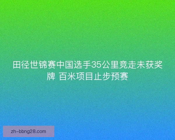 田径世锦赛中国选手35公里竞走未获奖牌 百米项目止步预赛 田径世锦赛中国选手35公里竞走未获奖牌 百米项目止步预赛