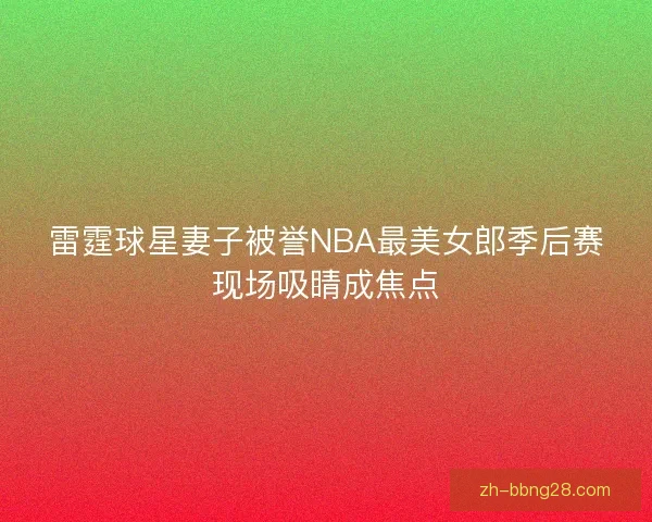 雷霆球星妻子被誉NBA最美女郎季后赛现场吸睛成焦点