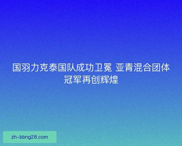 国羽力克泰国队成功卫冕 亚青混合团体冠军再创辉煌 国羽力克泰国队成功卫冕 亚青混合团体冠军再创辉煌