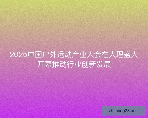 2025中国户外运动产业大会在大理盛大开幕推动行业创新发展
