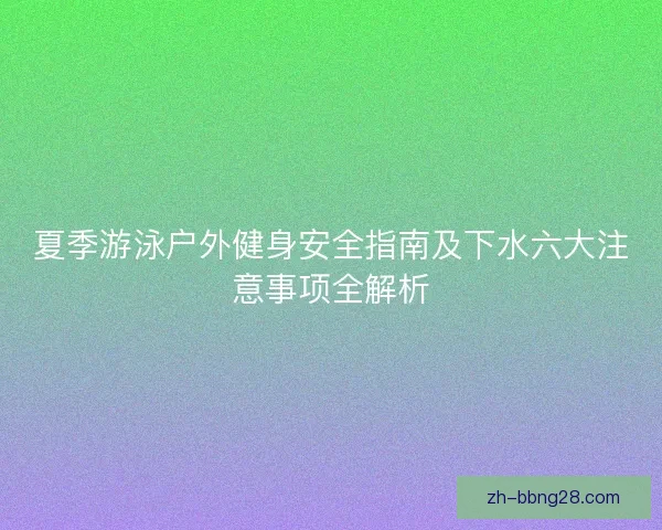 夏季游泳户外健身安全指南及下水六大注意事项全解析