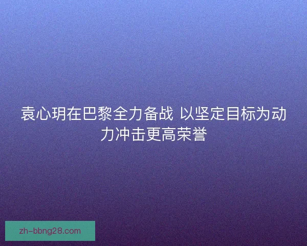 袁心玥在巴黎全力备战 以坚定目标为动力冲击更高荣誉