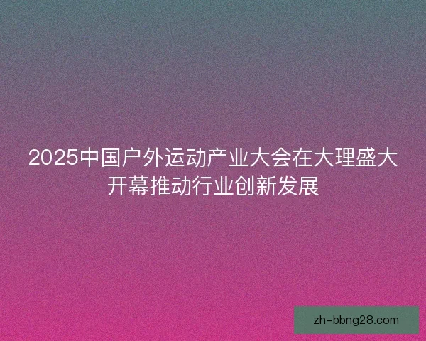 2025中国户外运动产业大会在大理盛大开幕推动行业创新发展