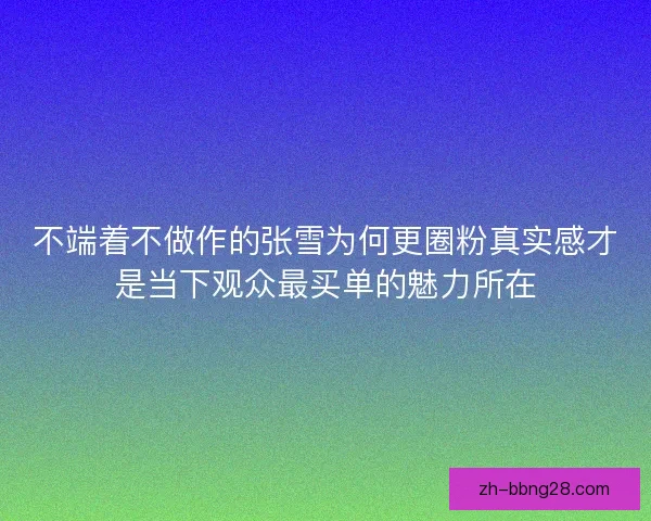 不端着不做作的张雪为何更圈粉真实感才是当下观众最买单的魅力所在