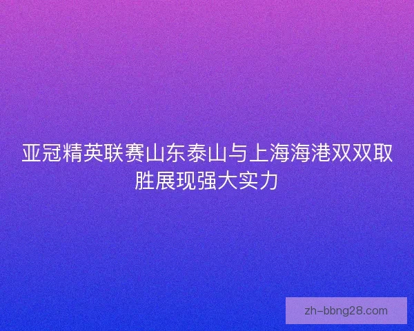 亚冠精英联赛山东泰山与上海海港双双取胜展现强大实力