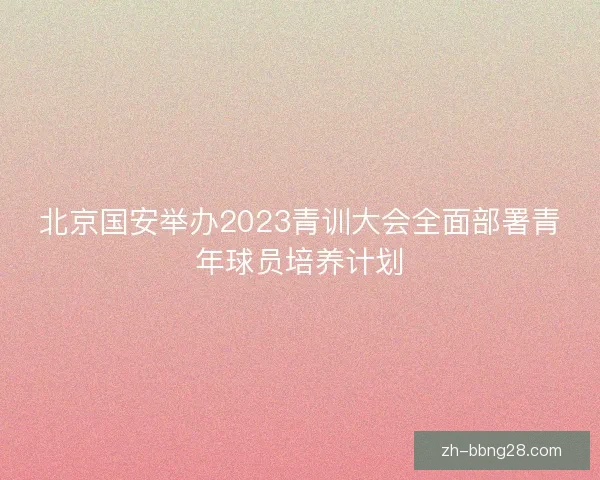 北京国安举办2023青训大会全面部署青年球员培养计划
