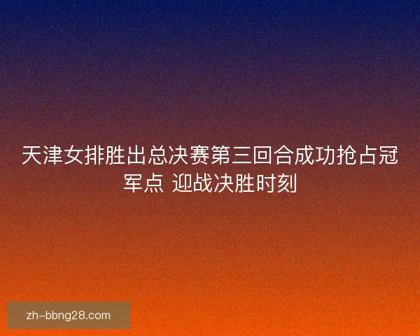 天津女排胜出总决赛第三回合成功抢占冠军点 迎战决胜时刻
