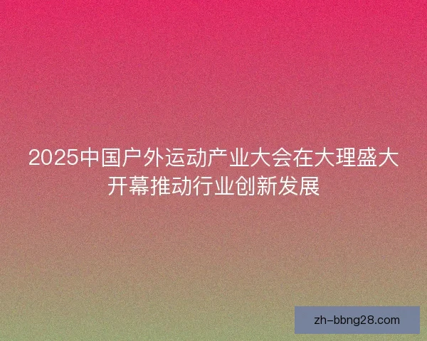 2025中国户外运动产业大会在大理盛大开幕推动行业创新发展 2025中国户外运动产业大会在大理盛大开幕推动行业创新发展