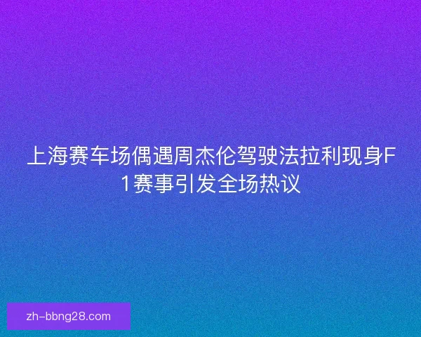 上海赛车场偶遇周杰伦驾驶法拉利现身F1赛事引发全场热议