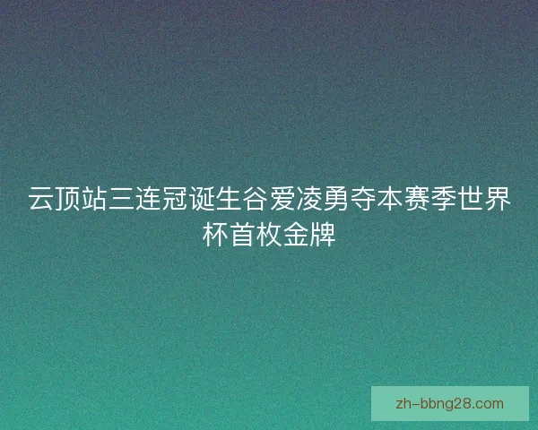 云顶站三连冠诞生谷爱凌勇夺本赛季世界杯首枚金牌