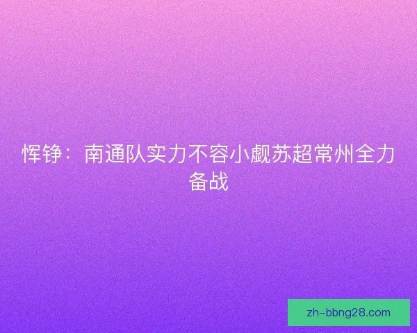 恽铮:南通队实力不容小觑苏超常州全力备战 恽铮:南通队实力不容小觑苏超常州全力备战