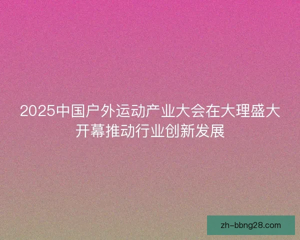 2025中国户外运动产业大会在大理盛大开幕推动行业创新发展 2025中国户外运动产业大会在大理盛大开幕推动行业创新发展