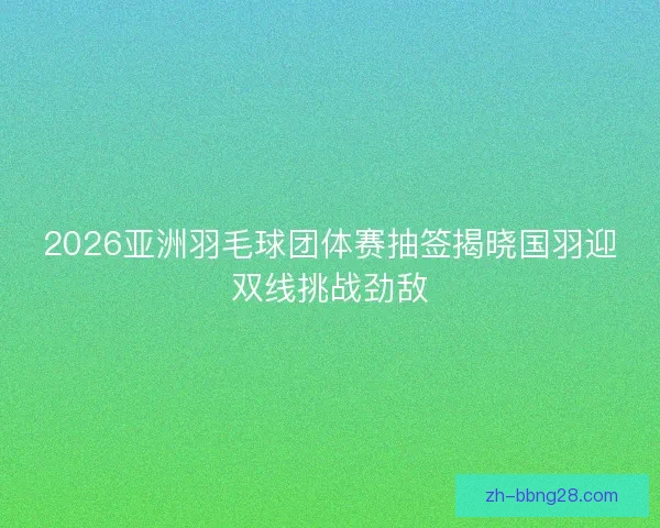 2026亚洲羽毛球团体赛抽签揭晓国羽迎双线挑战劲敌