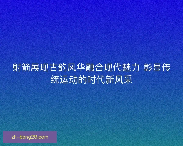 射箭展现古韵风华融合现代魅力 彰显传统运动的时代新风采