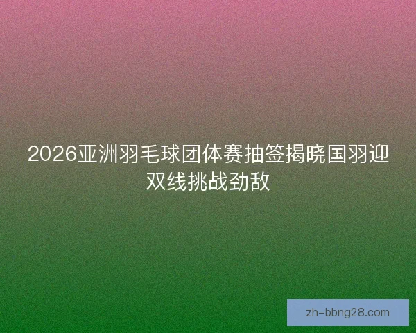2026亚洲羽毛球团体赛抽签揭晓国羽迎双线挑战劲敌