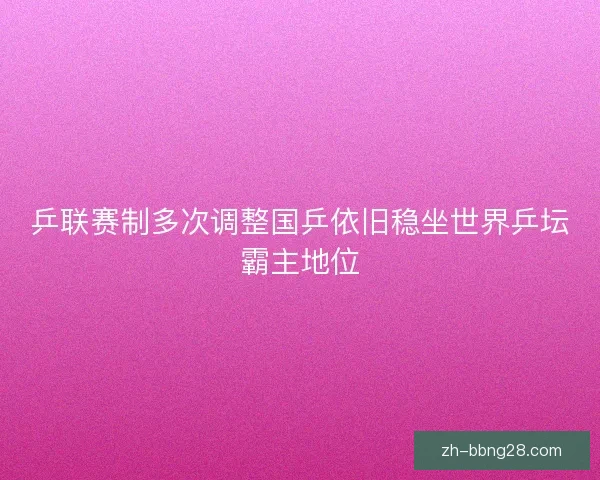 乒联赛制多次调整国乒依旧稳坐世界乒坛霸主地位