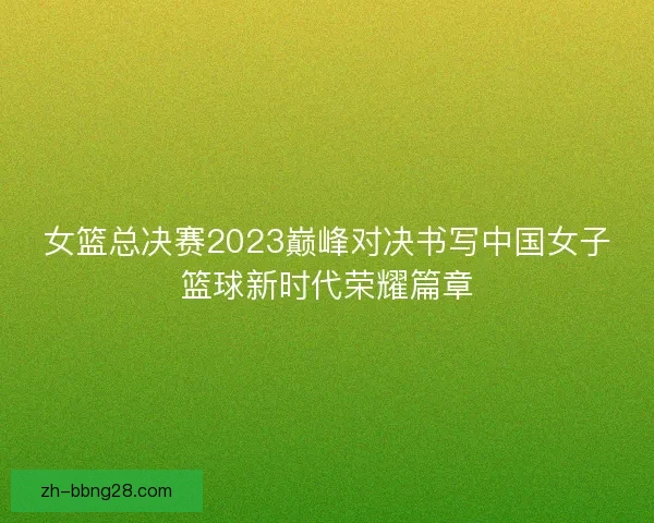 女篮总决赛2023巅峰对决书写中国女子篮球新时代荣耀篇章 女篮总决赛2023巅峰对决书写中国女子篮球新时代荣耀篇章