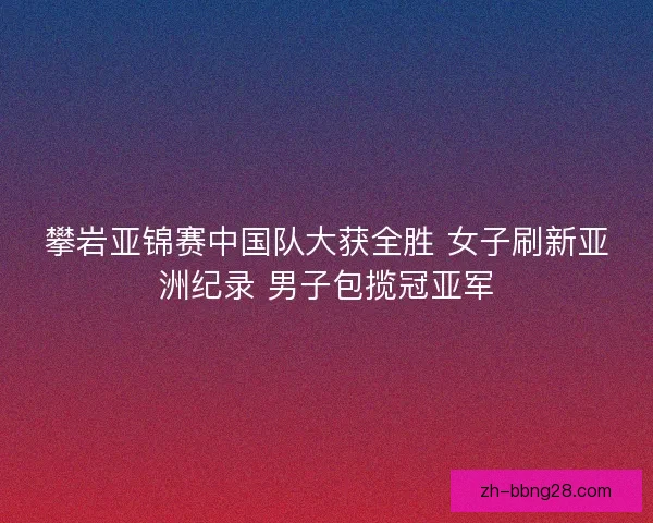 攀岩亚锦赛中国队大获全胜 女子刷新亚洲纪录 男子包揽冠亚军